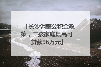长沙调整公积金政策，二孩家庭最高可贷款96万元
